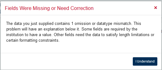 An example of an error message, a white box with a red title reading Fields were Missing or Need Correction on the left and a red x button on the right. Below that additional instructional text reads, the data you just supplied contains 1 omission or dataype mismatch. This problem will have an explanation below it. Some fields are required by the institution to have a value. Other fields need the data to satisfy length limitations or certain formatting constraints. Below that in the bottom right of the box is a dark blue button that reads I understand.